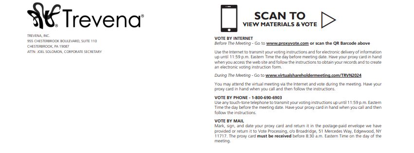 Trevena - Scan to View Materials & Vote - Before the meeting go to www.proxyvote.com - During the meeting go to www.virtualshareholdermeeting.com/TRVN2024 - Vote by Phone 1-800-690-6903 Vote by Mail: Mark, sign, and date your proxy card and return it in the postage-paid envelope we have provided or return it to Vote Processing, do Broadridge, 51 Mercedes Way, Edgewood, NY
11717. The proxy card must be received before 8:30 a.m. Eastern Time on the day of the meeting.